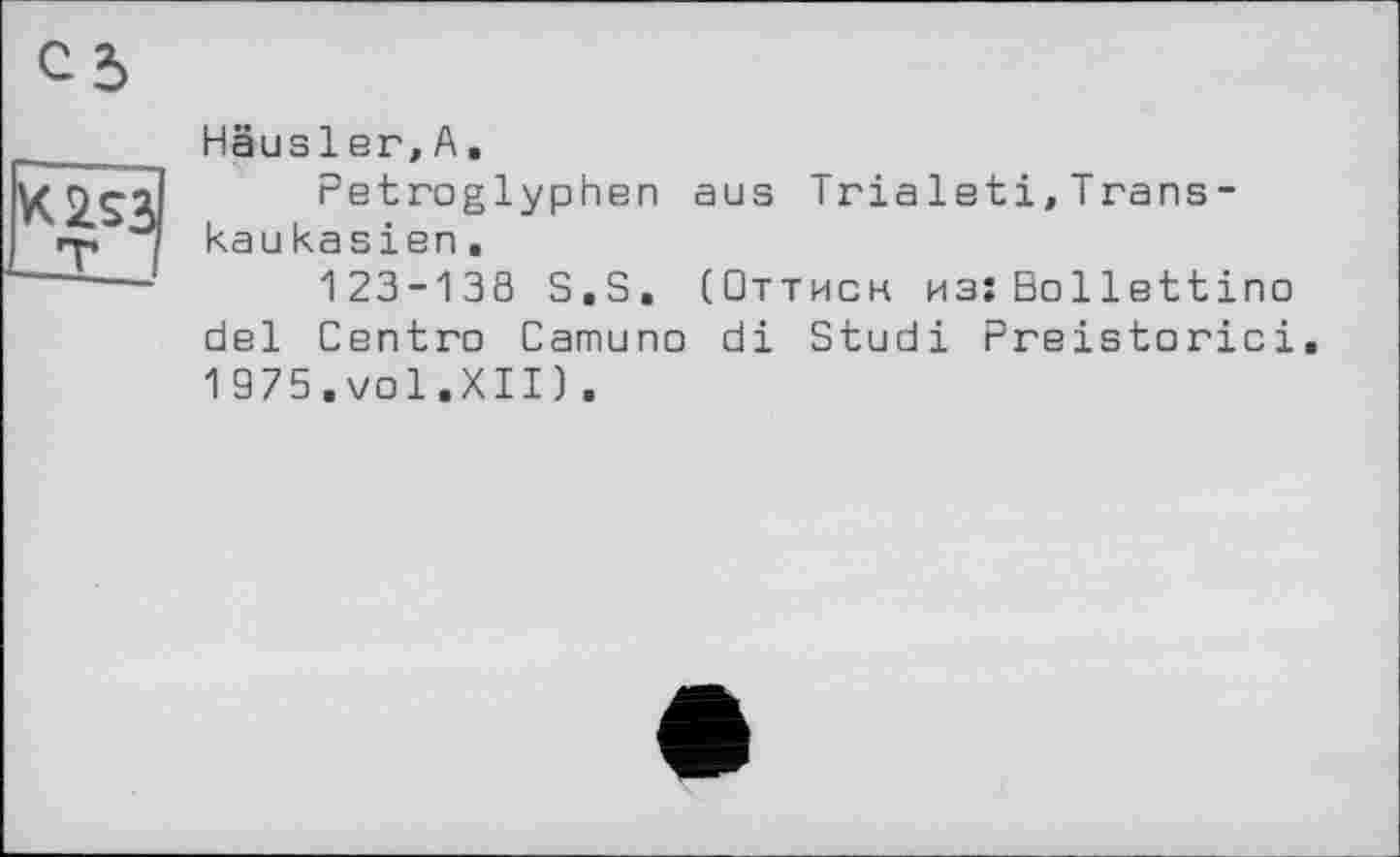 ﻿K2S3 т
Häusler,A.
Petroglyphen aus Trialeti,Transkau kasien.
123-138 S.S. (Оттиск из:Bollettino del Centro Camuno di Studi Preistorici 1 975.vol.XII).